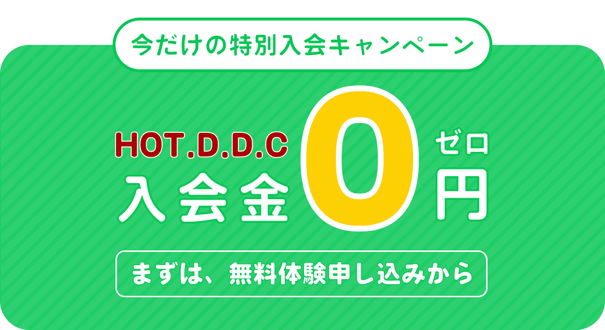 今だけの特別入会キャンペーン、HOT D.D.C 入会金0円、まずは無料体験申し込みから